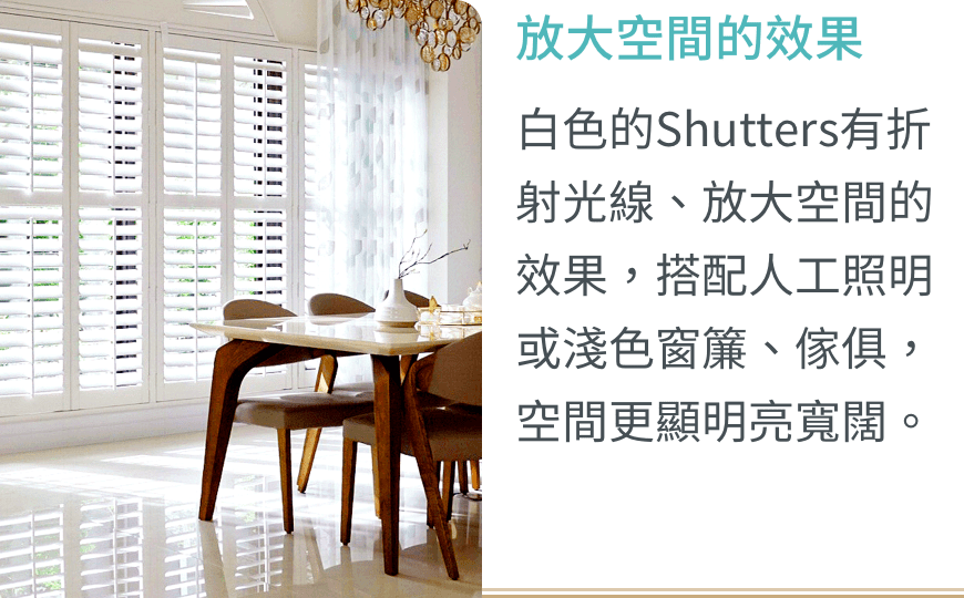 放大空間的效果：白色的Shutters有折射光線、放大空間的效果，搭配人工照明或淺色窗簾、傢俱，空間更顯明亮寬闊。